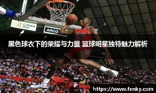 黑色球衣下的荣耀与力量 篮球明星独特魅力解析