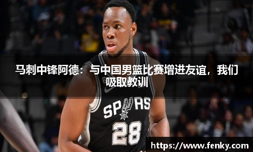 马刺中锋阿德:与中国男篮比赛增进友谊,我们吸取教训