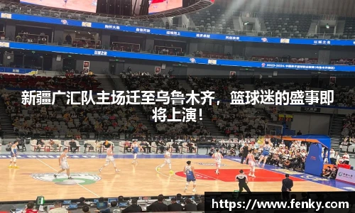 新疆广汇队主场迁至乌鲁木齐，篮球迷的盛事即将上演！