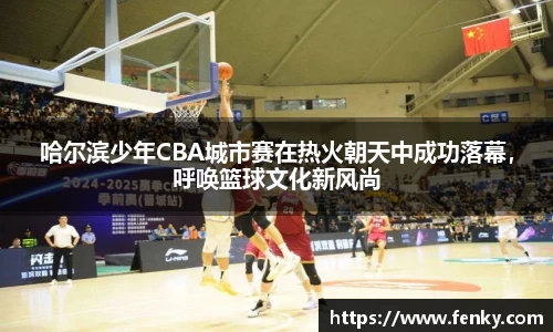 哈尔滨少年CBA城市赛在热火朝天中成功落幕，呼唤篮球文化新风尚