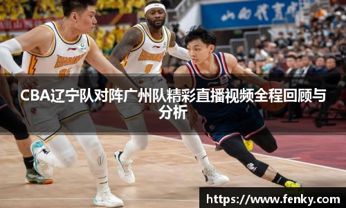 CBA辽宁队对阵广州队精彩直播视频全程回顾与分析